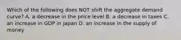 Which of the following does NOT shift the aggregate demand curve? A. a decrease in the price level B. a decrease in taxes C. an increase in GDP in Japan D. an increase in the supply of money