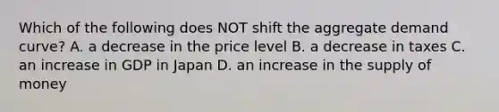 Which of the following does NOT shift the aggregate demand curve? A. a decrease in the price level B. a decrease in taxes C. an increase in GDP in Japan D. an increase in the supply of money