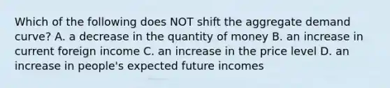 Which of the following does NOT shift the aggregate demand​ curve? A. a decrease in the quantity of money B. an increase in current foreign income C. an increase in the price level D. an increase in​ people's expected future incomes