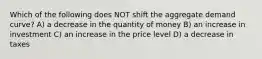 Which of the following does NOT shift the aggregate demand curve? A) a decrease in the quantity of money B) an increase in investment C) an increase in the price level D) a decrease in taxes