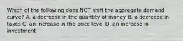 Which of the following does NOT shift the aggregate demand curve? A. a decrease in the quantity of money B. a decrease in taxes C. an increase in the price level D. an increase in investment