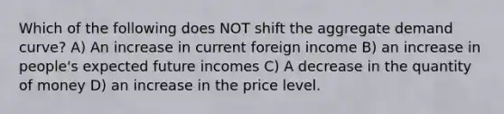 Which of the following does NOT shift the aggregate demand curve? A) An increase in current foreign income B) an increase in people's expected future incomes C) A decrease in the quantity of money D) an increase in the price level.