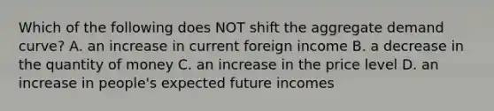 Which of the following does NOT shift the aggregate demand curve? A. an increase in current foreign income B. a decrease in the quantity of money C. an increase in the price level D. an increase in people's expected future incomes