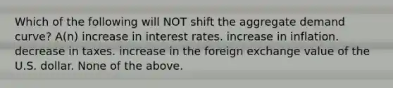 Which of the following will NOT shift the aggregate demand curve? A(n) increase in interest rates. increase in inflation. decrease in taxes. increase in the foreign exchange value of the U.S. dollar. None of the above.