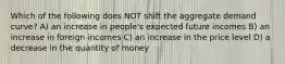 Which of the following does NOT shift the aggregate demand curve? A) an increase in people's expected future incomes B) an increase in foreign incomes C) an increase in the price level D) a decrease in the quantity of money