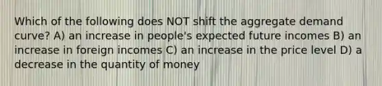 Which of the following does NOT shift the aggregate demand curve? A) an increase in people's expected future incomes B) an increase in foreign incomes C) an increase in the price level D) a decrease in the quantity of money