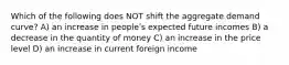 Which of the following does NOT shift the aggregate demand curve? A) an increase in peopleʹs expected future incomes B) a decrease in the quantity of money C) an increase in the price level D) an increase in current foreign income