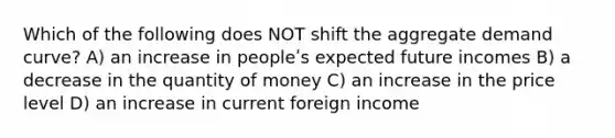 Which of the following does NOT shift the aggregate demand curve? A) an increase in peopleʹs expected future incomes B) a decrease in the quantity of money C) an increase in the price level D) an increase in current foreign income