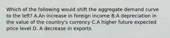 Which of the following would shift the aggregate demand curve to the left? A.An increase in foreign income B.A depreciation in the value of the country's currency C.A higher future expected price level D. A decrease in exports