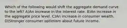 Which of the following would shift the aggregate demand curve to the left? A)An increase in the interest rate. B)An increase in the aggregate price level. C)An increase in consumer wealth. D)Stronger consumer optimism about future income.