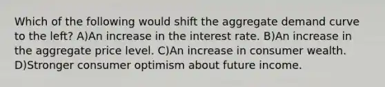 Which of the following would shift the aggregate demand curve to the left? A)An increase in the interest rate. B)An increase in the aggregate price level. C)An increase in consumer wealth. D)Stronger consumer optimism about future income.