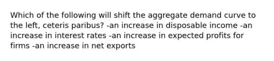 Which of the following will shift the aggregate demand curve to the left, ceteris paribus? -an increase in disposable income -an increase in interest rates -an increase in expected profits for firms -an increase in net exports