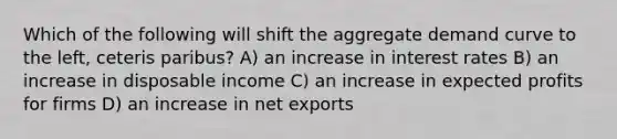 Which of the following will shift the aggregate demand curve to the left, ceteris paribus? A) an increase in interest rates B) an increase in disposable income C) an increase in expected profits for firms D) an increase in net exports