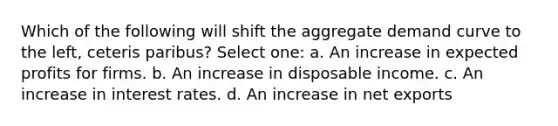 Which of the following will shift the aggregate demand curve to the left, ceteris paribus? Select one: a. An increase in expected profits for firms. b. An increase in disposable income. c. An increase in interest rates. d. An increase in net exports