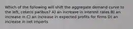 Which of the following will shift the aggregate demand curve to the left, ceteris paribus? A) an increase in interest rates B) an increase in C) an increase in expected profits for firms D) an increase in net imports