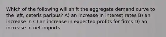 Which of the following will shift the aggregate demand curve to the left, ceteris paribus? A) an increase in interest rates B) an increase in C) an increase in expected profits for firms D) an increase in net imports