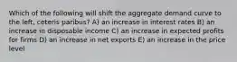 Which of the following will shift the aggregate demand curve to the left, ceteris paribus? A) an increase in interest rates B) an increase in disposable income C) an increase in expected profits for firms D) an increase in net exports E) an increase in the price level