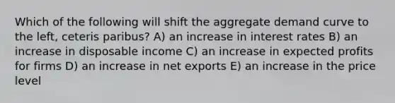 Which of the following will shift the aggregate demand curve to the left, ceteris paribus? A) an increase in interest rates B) an increase in disposable income C) an increase in expected profits for firms D) an increase in net exports E) an increase in the price level