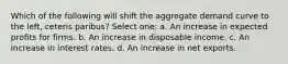 Which of the following will shift the aggregate demand curve to the left, ceteris paribus? Select one: a. An increase in expected profits for firms. b. An increase in disposable income. c. An increase in interest rates. d. An increase in net exports.