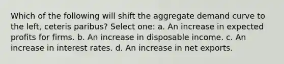 Which of the following will shift the aggregate demand curve to the left, ceteris paribus? Select one: a. An increase in expected profits for firms. b. An increase in disposable income. c. An increase in interest rates. d. An increase in net exports.