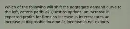 Which of the following will shift the aggregate demand curve to the left, ceteris paribus? Question options: an increase in expected profits for firms an increase in interest rates an increase in disposable income an increase in net exports