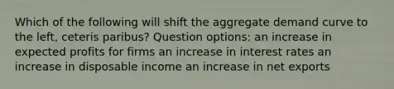 Which of the following will shift the aggregate demand curve to the left, ceteris paribus? Question options: an increase in expected profits for firms an increase in interest rates an increase in disposable income an increase in net exports