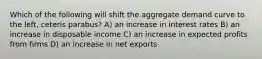 Which of the following will shift the aggregate demand curve to the left, ceteris parabus? A) an increase in interest rates B) an increase in disposable income C) an increase in expected profits from firms D) an increase in net exports