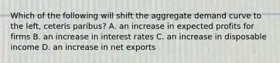 Which of the following will shift the aggregate demand curve to the​ left, ceteris paribus​? A. an increase in expected profits for firms B. an increase in interest rates C. an increase in disposable income D. an increase in net exports