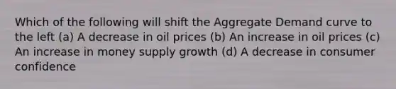 Which of the following will shift the Aggregate Demand curve to the left (a) A decrease in oil prices (b) An increase in oil prices (c) An increase in money supply growth (d) A decrease in consumer confidence