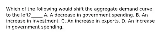 Which of the following would shift the aggregate demand curve to the left?_____ A. A decrease in government spending. B. An increase in investment. C. An increase in exports. D. An increase in government spending.