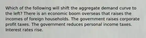 Which of the following will shift the aggregate demand curve to the left? There is an economic boom overseas that raises the incomes of foreign households. The government raises corporate profit taxes. The government reduces personal income taxes. Interest rates rise.