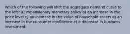 Which of the following will shift the aggregate demand curve to the left? a) expansionary monetary policy b) an increase in the price level c) an increase in the value of household assets d) an increase in the consumer confidence e) a decrease in business investment