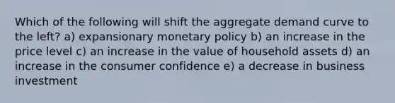 Which of the following will shift the aggregate demand curve to the left? a) expansionary monetary policy b) an increase in the price level c) an increase in the value of household assets d) an increase in the consumer confidence e) a decrease in business investment