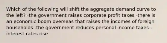 Which of the following will shift the aggregate demand curve to the left? -the government raises corporate profit taxes -there is an economic boom overseas that raises the incomes of foreign households -the government reduces personal income taxes -interest rates rise