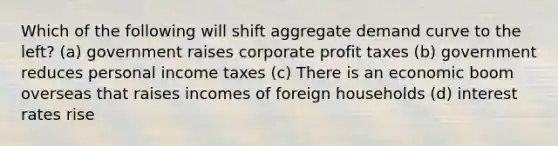 Which of the following will shift aggregate demand curve to the left? (a) government raises corporate profit taxes (b) government reduces personal income taxes (c) There is an economic boom overseas that raises incomes of foreign households (d) interest rates rise