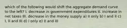 which of the following would shift the aggregate demand curve to the left? I. decrease in government expenditures II. increase in net taxes III. decrease in the money supply a) II only b) I and II c) I, II and III d) I only e) II and III