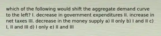 which of the following would shift the aggregate demand curve to the left? I. decrease in government expenditures II. increase in net taxes III. decrease in the money supply a) II only b) I and II c) I, II and III d) I only e) II and III