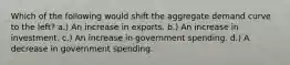 Which of the following would shift the aggregate demand curve to the left? a.) An increase in exports. b.) An increase in investment. c.) An increase in government spending. d.) A decrease in government spending.