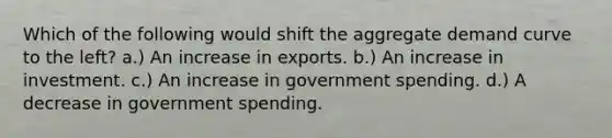 Which of the following would shift the aggregate demand curve to the left? a.) An increase in exports. b.) An increase in investment. c.) An increase in government spending. d.) A decrease in government spending.