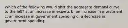 Which of the following would shift the aggregate demand curve to the left? a. an increase in exports b. an increase in investment c. an increase in government spending d. a decrease in government spending