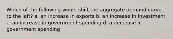 Which of the following would shift the aggregate demand curve to the left? a. an increase in exports b. an increase in investment c. an increase in government spending d. a decrease in government spending