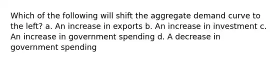 Which of the following will shift the aggregate demand curve to the left? a. An increase in exports b. An increase in investment c. An increase in government spending d. A decrease in government spending