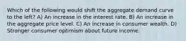 Which of the following would shift the aggregate demand curve to the left? A) An increase in the interest rate. B) An increase in the aggregate price level. C) An increase in consumer wealth. D) Stronger consumer optimism about future income.