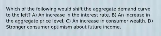 Which of the following would shift the aggregate demand curve to the left? A) An increase in the interest rate. B) An increase in the aggregate price level. C) An increase in consumer wealth. D) Stronger consumer optimism about future income.