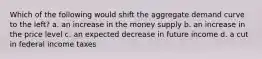 Which of the following would shift the aggregate demand curve to the left? a. an increase in the money supply b. an increase in the price level c. an expected decrease in future income d. a cut in federal income taxes