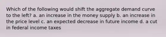 Which of the following would shift the aggregate demand curve to the left? a. an increase in the money supply b. an increase in the price level c. an expected decrease in future income d. a cut in federal income taxes