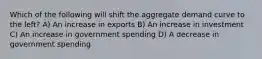 Which of the following will shift the aggregate demand curve to the left? A) An increase in exports B) An increase in investment C) An increase in government spending D) A decrease in government spending