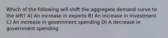 Which of the following will shift the aggregate demand curve to the left? A) An increase in exports B) An increase in investment C) An increase in government spending D) A decrease in government spending