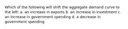 Which of the following will shift the aggregate demand curve to the left: a. an increase in exports b. an increase in investment c. an increase in government spending d. a decrease in government spending