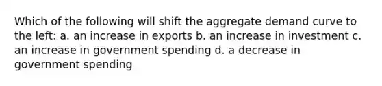 Which of the following will shift the aggregate demand curve to the left: a. an increase in exports b. an increase in investment c. an increase in government spending d. a decrease in government spending